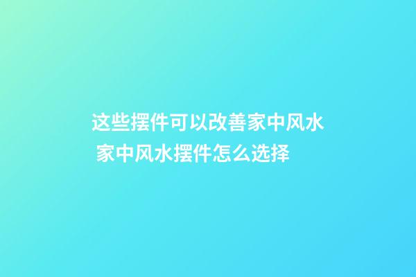 这些摆件可以改善家中风水 家中风水摆件怎么选择
